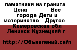 памятники из гранита › Цена ­ 10 000 - Все города Дети и материнство » Другое   . Кемеровская обл.,Ленинск-Кузнецкий г.